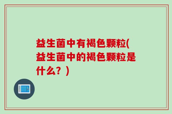 益生菌中有褐色颗粒(益生菌中的褐色颗粒是什么？)