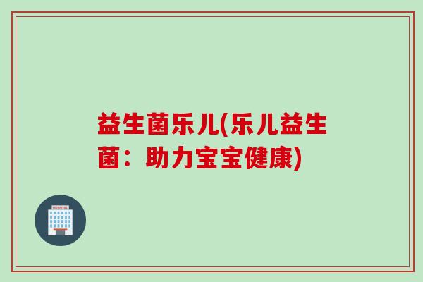 益生菌乐儿(乐儿益生菌:助力宝宝健康) 益生菌乐儿(乐儿益生菌:助力宝宝健康)