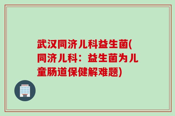 武汉同济儿科益生菌(同济儿科:益生菌为儿童肠道保健解难题) 武汉同济儿科益生菌(同济儿科:益生菌为儿童肠道保健解难题)