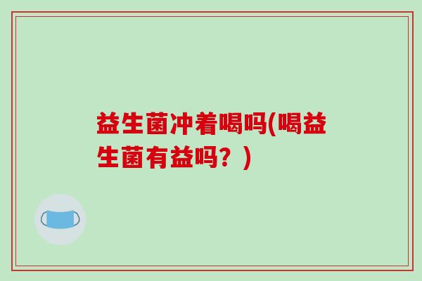 益生菌冲着喝吗(喝益生菌有益吗？)