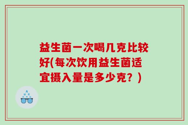 益生菌一次喝几克比较好(每次饮用益生菌适宜摄入量是多少克？)