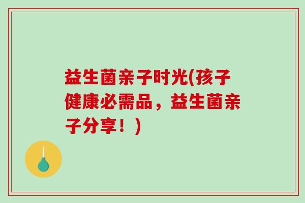 益生菌亲子时光(孩子健康必需品，益生菌亲子分享！)
