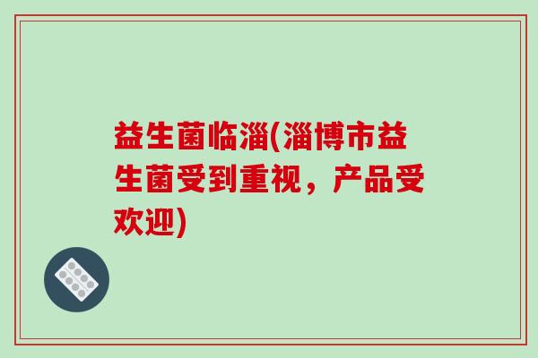 益生菌临淄(淄博市益生菌受到重视，产品受欢迎)