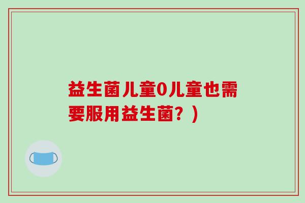益生菌儿童0儿童也需要服用益生菌?) 益生菌儿童0儿童也需要服用益生菌?)