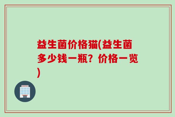 益生菌价格猫(益生菌多少钱一瓶?价格一览) 益生菌价格猫(益生菌多少钱一瓶?价格一览)
