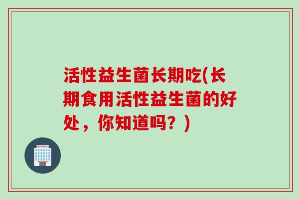 活性益生菌长期吃(长期食用活性益生菌的好处，你知道吗？)