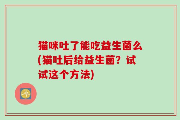 猫咪吐了能吃益生菌么(猫吐后给益生菌？试试这个方法)