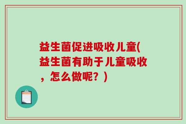 益生菌促进吸收儿童(益生菌有助于儿童吸收，怎么做呢？)
