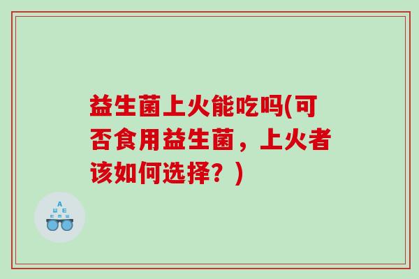 益生菌上火能吃吗(可否食用益生菌，上火者该如何选择？)