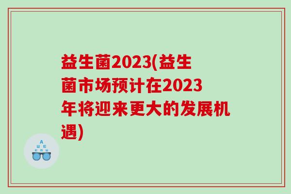 益生菌2023(益生菌市场预计在2023年将迎来更大的发展机遇)
