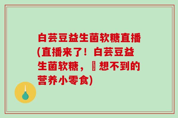 白芸豆益生菌软糖直播(直播来了！白芸豆益生菌软糖，妳想不到的营养小零食)