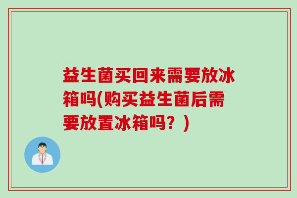 益生菌买回来需要放冰箱吗(购买益生菌后需要放置冰箱吗？)