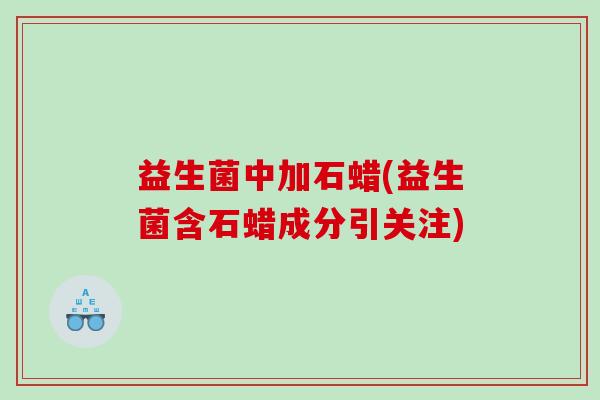 益生菌中加石蜡(益生菌含石蜡成分引关注)