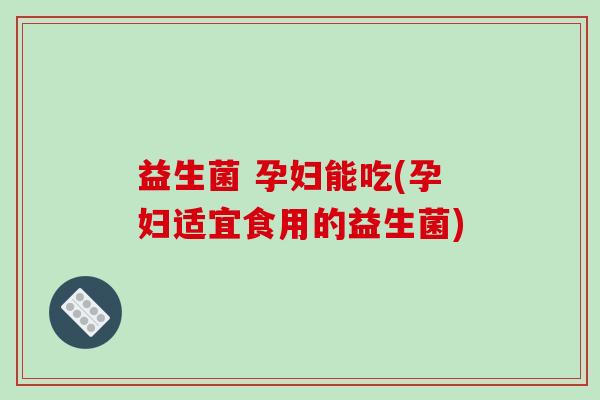 益生菌 孕妇能吃(孕妇适宜食用的益生菌)
