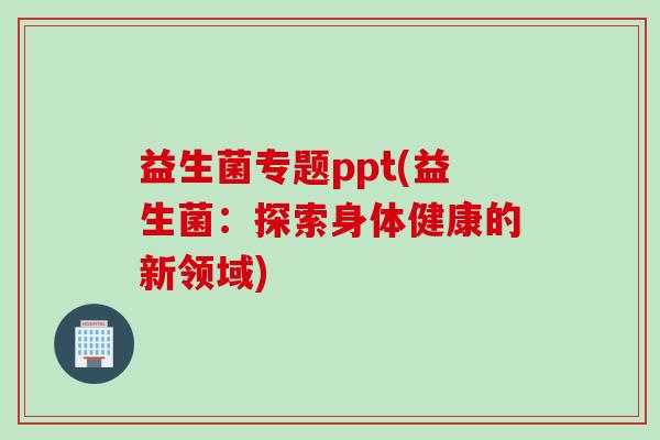 益生菌专题ppt(益生菌：探索身体健康的新领域)
