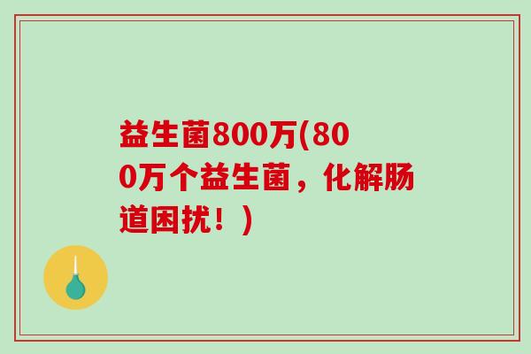 益生菌800万(800万个益生菌，化解肠道困扰！)