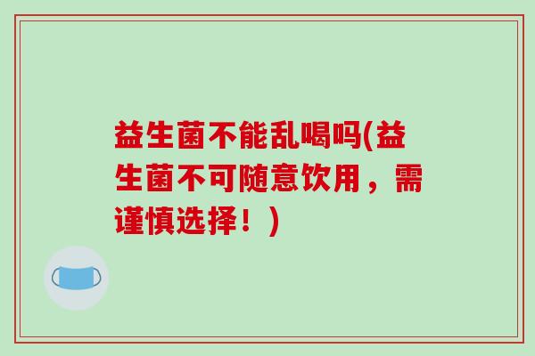 益生菌不能乱喝吗(益生菌不可随意饮用，需谨慎选择！)