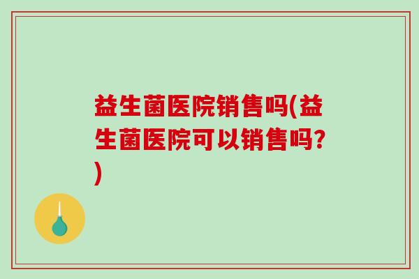 益生菌医院销售吗(益生菌医院可以销售吗？)