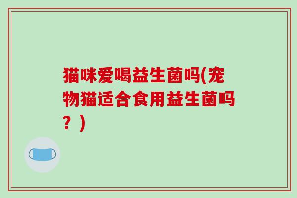 猫咪爱喝益生菌吗(宠物猫适合食用益生菌吗?) 猫咪爱喝益生菌吗(宠物猫适合食用益生菌吗?)