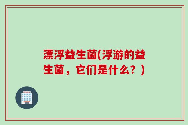 漂浮益生菌(浮游的益生菌，它们是什么？)
