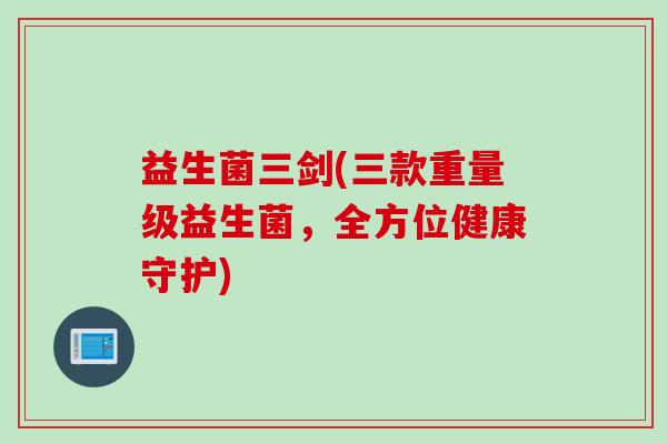 益生菌三剑(三款重量级益生菌，全方位健康守护)