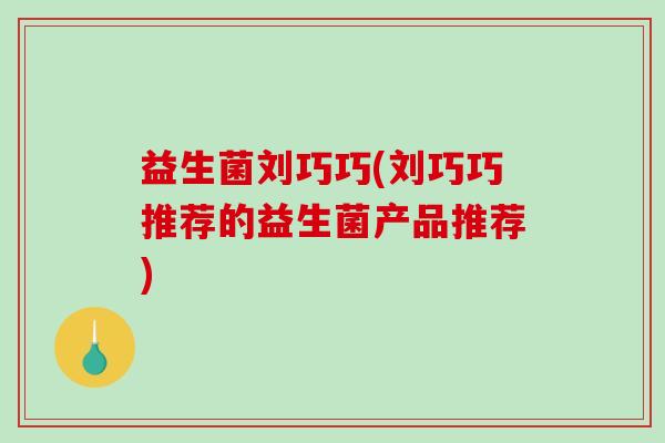 益生菌刘巧巧(刘巧巧推荐的益生菌产品推荐)