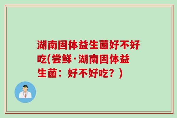 湖南固体益生菌好不好吃(尝鲜·湖南固体益生菌：好不好吃？)