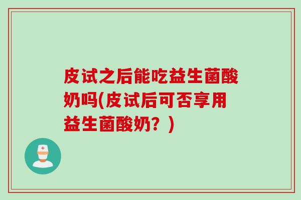皮试之后能吃益生菌酸奶吗(皮试后可否享用益生菌酸奶？)