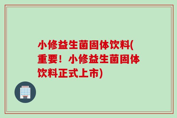 小修益生菌固体饮料(重要！小修益生菌固体饮料正式上市)