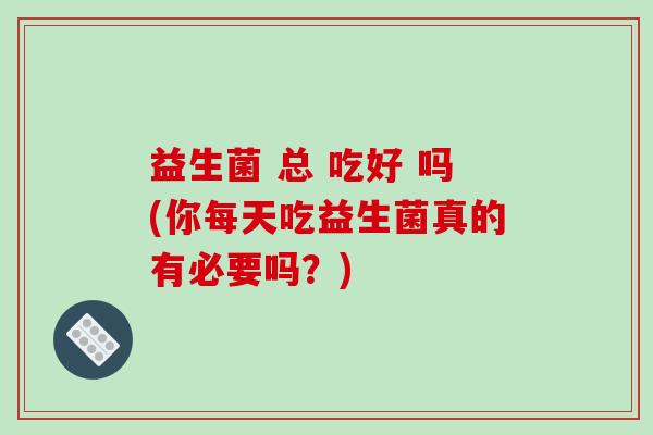 益生菌 总 吃好 吗(你每天吃益生菌真的有必要吗？)