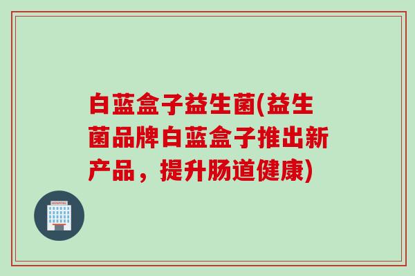 白蓝盒子益生菌(益生菌品牌白蓝盒子推出新产品，提升肠道健康)