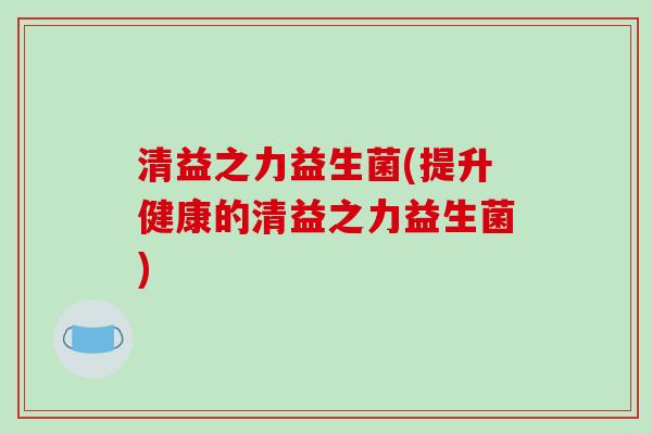 清益之力益生菌(提升健康的清益之力益生菌)