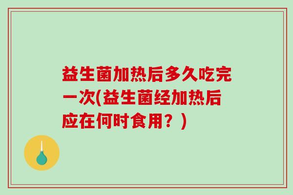 益生菌加热后多久吃完一次(益生菌经加热后应在何时食用？)