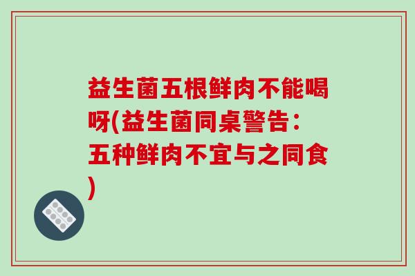 益生菌五根鲜肉不能喝呀(益生菌同桌警告：五种鲜肉不宜与之同食)