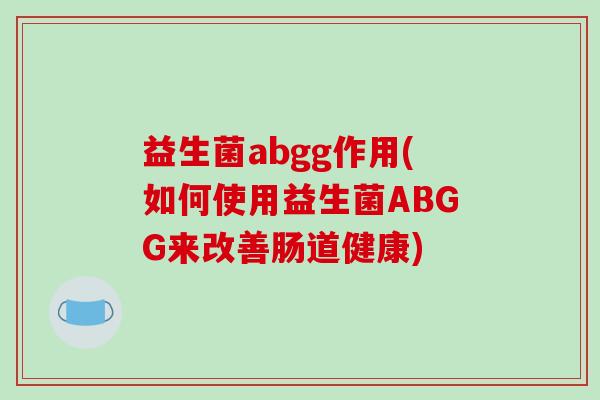益生菌abgg作用(如何使用益生菌ABGG来改善肠道健康)