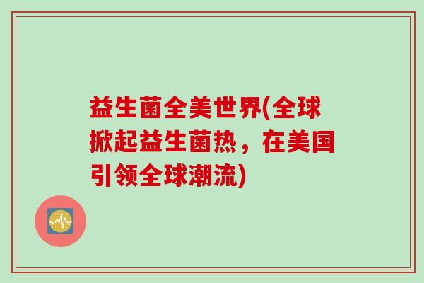 益生菌全美世界(全球掀起益生菌热，在美国引领全球潮流)