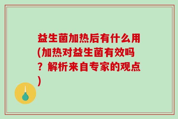 益生菌加热后有什么用(加热对益生菌有效吗？解析来自专家的观点)
