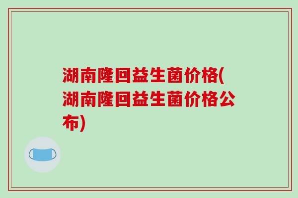 湖南隆回益生菌价格(湖南隆回益生菌价格公布)