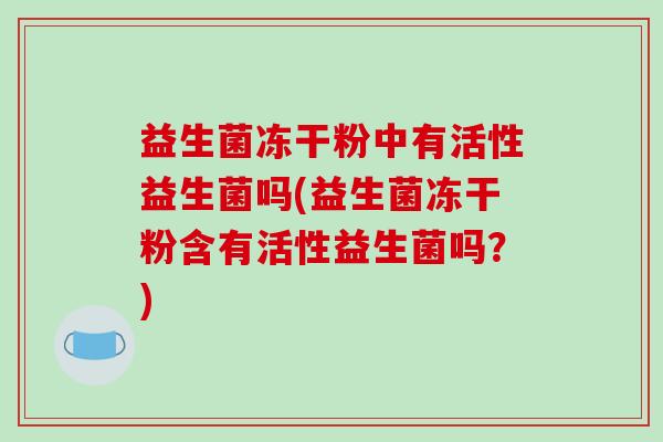 益生菌冻干粉中有活性益生菌吗(益生菌冻干粉含有活性益生菌吗？)