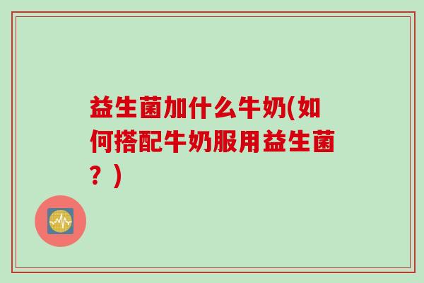 益生菌加什么牛奶(如何搭配牛奶服用益生菌？)