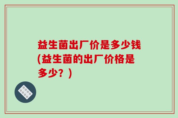 益生菌出厂价是多少钱(益生菌的出厂价格是多少？)