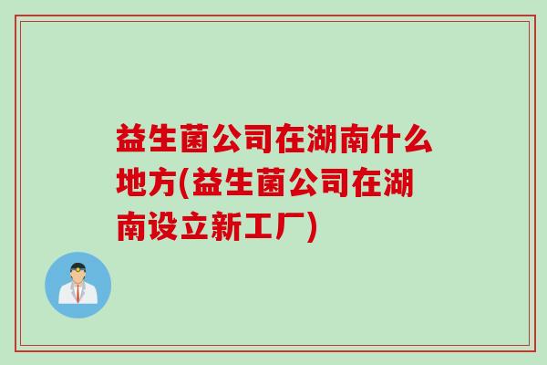 益生菌公司在湖南什么地方(益生菌公司在湖南设立新工厂)