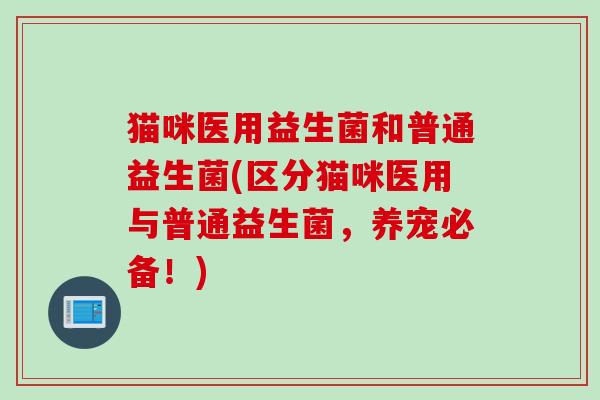 猫咪医用益生菌和普通益生菌(区分猫咪医用与普通益生菌，养宠必备！)