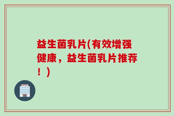 益生菌乳片(有效增强健康，益生菌乳片推荐！)