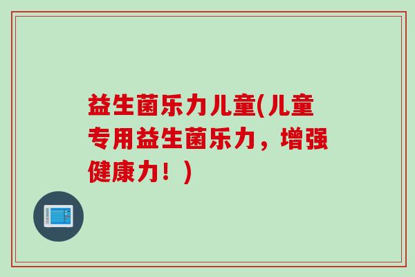 益生菌乐力儿童(儿童专用益生菌乐力，增强健康力！)