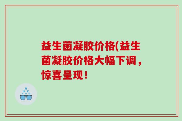 益生菌凝胶价格(益生菌凝胶价格大幅下调，惊喜呈现！