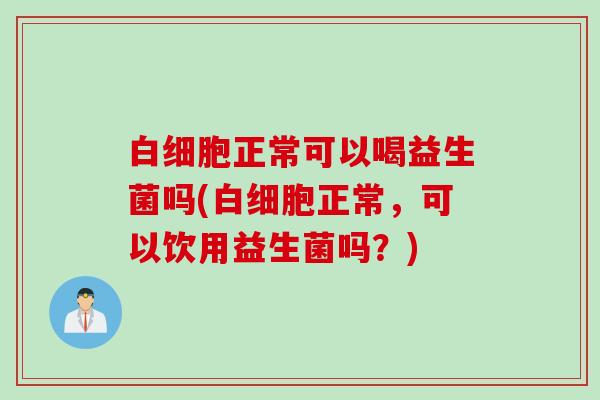 白细胞正常可以喝益生菌吗(白细胞正常，可以饮用益生菌吗？)