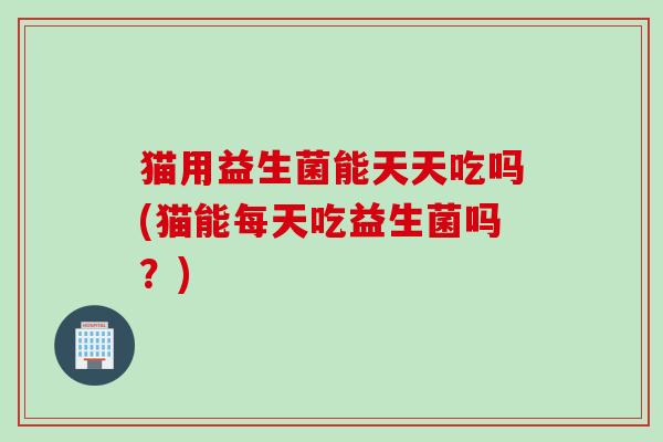 猫用益生菌能天天吃吗(猫能每天吃益生菌吗？)