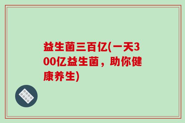 益生菌三百亿(一天300亿益生菌，助你健康养生)