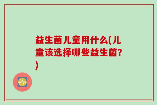 益生菌儿童用什么(儿童该选择哪些益生菌？)